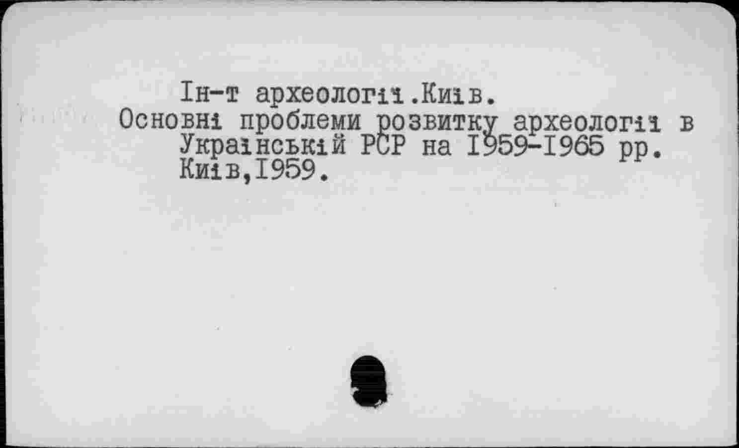 ﻿Ін-т археології.Київ.
Основні проблеми розвитку археологи в Українській PCP на І959-1965 рр. Київ,1959.